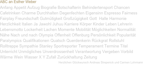 ABC an Esther Weber 
Anfang Appetit Aufzug Biografie Botschafterin Behindertensport Chancen Cafetrinken Charme Durchhalten Degenfechten Eigensinn Espresso Fairness Fairplay Freundschaft Gutmütigkeit Großzügigkeit Gott  Halle Harmonie Herzlichkeit Italien Ja Jawohl Juhuu Karriere Körper Kinder Leben Lehrerin Lebensmotto Lockerheit Lachen Momente Mobilität Möglichkeiten Normalität Nähe Nach und nach Olympia Offenheit Offenburg Persönlichkeit Popularität Paralympics Qualifikationen Quatsch Querdenkerin Rückgrat Rollstuhl Rolltreppe Sympathie Stanley Sportreporter Temperament Termine Titel Unterricht Unmögliches Unverdrossenheit Verantwortung Vergeben Vorbild Wärme Wein Wasser X Y Zufall Zurückhaltung Zeitung 
Herzlichen Glückwunsch Andreas Strepenick und Carmen Lohrmann